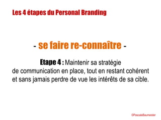Les 4 étapes du Personal Branding
Etape 4 : Maintenir sa stratégie
de communication en place, tout en restant cohérent
et sans jamais perdre de vue les intérêts de sa cible.
- se faire re-connaître -
©PascaleBaumeister
 