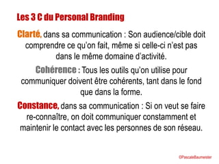 Les 3 C du Personal Branding
Clarté, dans sa communication : Son audience/cible doit
comprendre ce qu’on fait, même si celle-ci n’est pas
dans le même domaine d’activité.
Cohérence : Tous les outils qu’on utilise pour
communiquer doivent être cohérents, tant dans le fond
que dans la forme.
Constance, dans sa communication : Si on veut se faire
re-connaître, on doit communiquer constamment et
maintenir le contact avec les personnes de son réseau.
©PascaleBaumeister
 