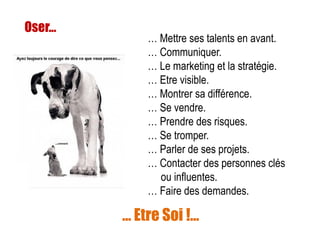 Oser...
… Mettre ses talents en avant.
… Communiquer.
… Le marketing et la stratégie.
… Etre visible.
… Montrer sa différence.
… Se vendre.
… Prendre des risques.
… Se tromper.
… Parler de ses projets.
… Contacter des personnes clés
ou influentes.
… Faire des demandes.
… Etre Soi !…
 