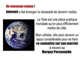 Internet a fait émerger la nécessité de devenir visible.
De nouveaux enjeux !
La Toile est une place publique
mondiale qu’on peut difficilement
mettre de côté.
Bien utilisée, elle peut devenir un
appui considérable pour se faire
re-connaitre sur son marché
à travers sa
Marque Personnelle.
 