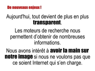 Aujourd'hui, tout devient de plus en plus
transparent.
Les moteurs de recherche nous
permettent d’obtenir de nombreuses
informations.
Nous avons intérêt à avoir la main sur
notre image si nous ne voulons pas que
ce soient Internet qui s’en charge.
De nouveaux enjeux !
 