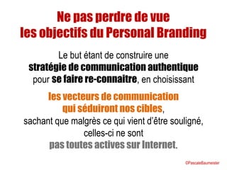 Ne pas perdre de vue
les objectifs du Personal Branding
Le but étant de construire une
stratégie de communication authentique
pour se faire re-connaitre, en choisissant
les vecteurs de communication
qui séduiront nos cibles,
sachant que malgrès ce qui vient d’être souligné,
celles-ci ne sont
pas toutes actives sur Internet.
©PascaleBaumeister
 
