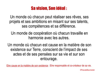 Sa vision, Son idéal :
Un monde où chacun peut réaliser ses rêves, ses
projets et ses ambitions en misant sur ses talents,
ses compétences et sa différence.
Un monde de coopération où chacun travaille en
harmonie avec les autres.
Un monde où chacun est cause en la matière de son
existence sur Terre, conscient de l’impact de ses
actes et de ses pensées sur sa vie et sur son
entourage.
Etre cause en la matière de son existence : Etre responsable et co-créateur de sa vie.
©PascaleBaumeister
 
