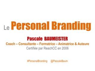 Le Personal Branding
Pascale BAUMEISTER
Coach – Consultante – Formatrice – Animatrice & Auteure
Certifiée par ReachCC en 2006
#PersonalBranding @PascaleBaum
 