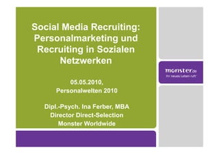 Social Media Recruiting:
Personalmarketing und
 Recruiting in Sozialen
      Netzwerken

         05.05.2010,
     Personalwelten 2010

  Dipl.-Psych. Ina Ferber, MBA
    Director Direct-Selection
       Monster Worldwide
 