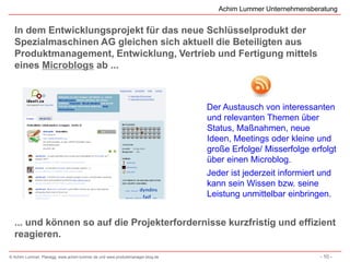 Achim Lummer Unternehmensberatung


  In dem Entwicklungsprojekt für das neue Schlüsselprodukt der
  Spezialmaschinen AG gleichen sich aktuell die Beteiligten aus
  Produktmanagement, Entwicklung, Vertrieb und Fertigung mittels
  eines Microblogs ab ...



                                                                              Der Austausch von interessanten
                                                                              und relevanten Themen über
                                                                              Status, Maßnahmen, neue
                                                                              Ideen, Meetings oder kleine und
                                                                              große Erfolge/ Misserfolge erfolgt
                                                                              über einen Microblog.
                                                                              Jeder ist jederzeit informiert und
                                                                              kann sein Wissen bzw. seine
                                                                              Leistung unmittelbar einbringen.


  ... und können so auf die Projekterfordernisse kurzfristig und effizient
  reagieren.

© Achim Lummer, Planegg, www.achim-lummer.de und www.produktmanager-blog.de                                  - 10 -
 