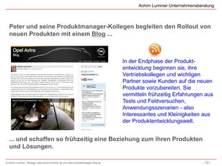 Achim Lummer Unternehmensberatung



  Peter und seine Produktmanager-Kollegen begleiten den Rollout von
  neuen Produkten mit einem Blog ...



                                                                              In der Endphase der Produkt-
                                                                              entwicklung beginnen sie, ihre
                                                                              Vertriebskollegen und wichtigen
                                                                              Partner sowie Kunden auf die neuen
                                                                              Produkte vorzubereiten. Sie
                                                                              vermitteln frühzeitig Erfahrungen aus
                                                                              Tests und Feldversuchen,
                                                                              Anwendungsszenarien - also
                                                                              Interessantes und Kleinigkeiten aus
                                                                              der Produktentwicklungswelt.


  ... und schaffen so frühzeitig eine Beziehung zum ihren Produkten
  und Lösungen.

© Achim Lummer, Planegg, www.achim-lummer.de und www.produktmanager-blog.de                                     - 12 -
 