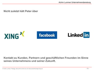 Achim Lummer Unternehmensberatung



  Nicht zuletzt hält Peter über




  Kontakt zu Kunden, Partnern und geschäftlichen Freunden im Sinne
  seines Unternehmens und seiner Zukunft.

© Achim Lummer, Planegg, www.achim-lummer.de und www.produktmanager-blog.de                               - 15 -
 