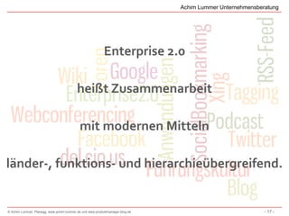 Achim Lummer Unternehmensberatung




                                                          Enterprise 2.0

                                          heißt Zusammenarbeit

                                           mit modernen Mitteln

länder-, funktions- und hierarchieübergreifend.


© Achim Lummer, Planegg, www.achim-lummer.de und www.produktmanager-blog.de                               - 17 -
 