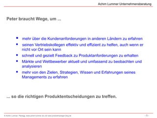 Achim Lummer Unternehmensberatung



  Peter braucht Wege, um ...



                   mehr über die Kundenanforderungen in anderen Ländern zu erfahren
                  seinen Vertriebskollegen effektiv und effizient zu helfen, auch wenn er
                   nicht vor Ort sein kann
                  schnell und gezielt Feedback zu Produktanforderungen zu erhalten
                  Märkte und Wettbewerber aktuell und umfassend zu beobachten und
                   analysieren
                  mehr von den Zielen, Strategien, Wissen und Erfahrungen seines
                   Managements zu erfahren



  ... so die richtigen Produktentscheidungen zu treffen.



© Achim Lummer, Planegg, www.achim-lummer.de und www.produktmanager-blog.de                               -5-
 