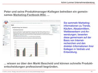 Achim Lummer Unternehmensberatung



  Peter und seine Produktmanager-Kollegen betreiben ein gemein-
  sames Marketing-Factbook-Wiki, ...

                                                                                Sie sammeln Marketing-
                                                                                informationen zu Trends,
                                                                                Käufern, Absatzmittlern,
                                                                                Wettbewerbern und An-
                                                                                wendungen; bewerten
                                                                                diese gemeinsam auf der
                                                                                Basis von Internet-
                                                                                recherchen und den
                                                                                direkten Informationen ihrer
                                                                                Kollegen in Vertrieb und
                                                                                Entwicklung.



  ... wissen so über den Markt Bescheid und können schnelle Produkt-
  entscheidungen professionell begründen.
© Achim Lummer, Planegg, www.achim-lummer.de und www.produktmanager-blog.de                               -8-
 