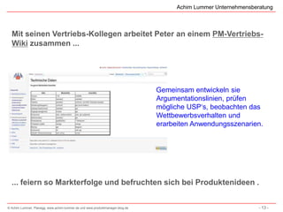 Achim Lummer Unternehmensberatung



  Mit seinen Vertriebs-Kollegen arbeitet Peter an einem PM-Vertriebs-
  Wiki zusammen ...




                                                                              Gemeinsam entwickeln sie
                                                                              Argumentationslinien, prüfen
                                                                              mögliche USP‘s, beobachten das
                                                                              Wettbewerbsverhalten und
                                                                              erarbeiten Anwendungsszenarien.




  ... feiern so Markterfolge und befruchten sich bei Produktenideen .


© Achim Lummer, Planegg, www.achim-lummer.de und www.produktmanager-blog.de                                    - 13 -
 