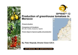Production of greenhouse tomatoes in
Morocco
•Present situation

•Comparison of 4 locations
(Bir Jdid, Oulidia, Essaouira, Agadir)

•Future steps to improve quality and production




By: Peter Klapwijk, Director Green Q B.V.
 