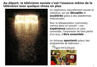 Au départ, la télévision sociale c’est l’essence même
         de la télévision avec quelque chose en plus
                                       Un expérience naturellement sociale et
                                       collective, qui est décuplée et
                                       accélérée grâce à des plateformes
                                       web/sociales.
                                       Pour le téléspectateur (connecté),
                                       comme dans un concert : une
                                       expérience collective et ultra
                                       connectée, l’impression de faire partie
                                       d’un tout, d’être ensemble …

                                       Un échange spontané autour des
                                       programmes de télévision …




                                                                                 3
simaje
 