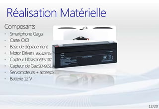 Réalisation Matérielle
Composants
•   Smartphone Gaga
•   Carte IOIO
•   Base de déplacement
•   Motor Driver (TB6612FNG)
•   Capteur Ultrason(SEN10737P)
•   Capteur de Gaz(SEN90512P)
•   Servomoteurs + accessoires
•   Batterie 12 V
 