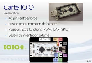 Carte IOIO
   48 pins entrée/sortie
   pas de programmation de la carte
   Plusieurs Extra fonctions (PWM, UART,SPI,…)
   Besoin d’alimentation externe
 