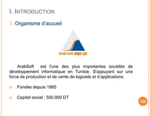 I. INTRODUCTION
3/22
1. Organisme d’accueil
ArabSoft est l'une des plus importantes sociétés de
développement informatique en Tunisie. S'appuyant sur une
force de production et de vente de logiciels et d’applications.
 Fondée depuis 1985
 Capital social : 500.000 DT
 