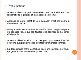 3. Problématique
 Absence d’un support automatisé pour le traitement des
réclamations logicielles et matérielles des clients
 Absence de suivi : l’état de la réclamation n’est pas connu à
un moment donné.
 Manque de la sécurité dans le service client : risque de perte
de données telles que les feuilles des contrats et les fiches
d’informations.
 Absence d’historisation : on ne peut pas déterminer les
solutions aux problèmes les plus fréquemment rencontrés.
 La dépendance entre les tâches pose une lourdeur de travail
qui génère une perte de temps énorme. 5/22
 