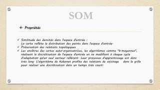4. Propriétés
 Similitude des densités dans l'espace d'entrée :
La carte reflète la distribution des points dans l'espace d'entrée.
 Préservation des relations topologiques
 Les ancêtres des cartes auto-organisatrices, les algorithmes comme "k-moyennes",
réalisent la discrétisation de l'espace d'entrée en ne modifiant à chaque cycle
d'adaptation qu'un seul vecteur référent. Leur processus d'apprentissage est donc
très long. L'algorithme de Kohonen profite des relations de voisinage dans la grille
pour réaliser une discrétisation dans un temps très court.
SOM
 