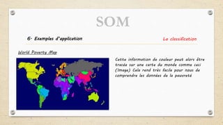 6. Exemples d’application La classification
World Poverty Map
Cette information de couleur peut alors être
tracée sur une carte du monde comme ceci
(Image) Cela rend très facile pour nous de
comprendre les données de la pauvreté
SOM
 