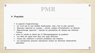 4. Propriétés
 la capacité d’apprentissage
 Ce n’est pas le seul modèle multicouche, mais c’est le plus courant.
 Neurones réparties en couches : entrée, cachées (traitement), et décision.
 Apprentissage supervisé : cherche les paramètres de réseaux qui minimise
l’erreur
 entre le calculé et désiré par la Retropropagation de gradient.
 Les flots de signal vont dans une seule direction.
 trouve des solutions à certains problèmes non linéaires.
 Les perceptrons peuvent représenter toutes les fonctions linéairement
séparables
PMR
 