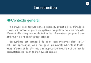 1
Introduction
Contexte général
Ce travail c’est déroulé dans le cadre du projet de fin d’année, il
consiste à mettre en place un système de gestion pour les cabinets
d’avocat afin d’acquérir et de traiter les informations propres à une
affaire, un client ou un avocat adjoint.
Le système est composé de deux sous systèmes dont le 1er
est une application web qui gère les avocats adjoints et toutes
leurs affaires et le 2ème est une application mobile qui permet la
consultation de l’agenda d’un avocat adjoint.
 