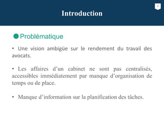 2
Introduction
Problématique
• Une vision ambigüe sur le rendement du travail des
avocats.
• Les affaires d’un cabinet ne sont pas centralisés,
accessibles immédiatement par manque d’organisation de
temps ou de place.
• Manque d’information sur la planification des tâches.
 