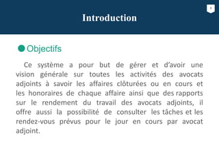 3
Introduction
Objectifs
Ce système a pour but de gérer et d’avoir une
vision générale sur toutes les activités des avocats
adjoints à savoir les affaires clôturées ou en cours et
les honoraires de chaque affaire ainsi que des rapports
sur le rendement du travail des avocats adjoints, il
offre aussi la possibilité de consulter les tâches et les
rendez-vous prévus pour le jour en cours par avocat
adjoint.
 