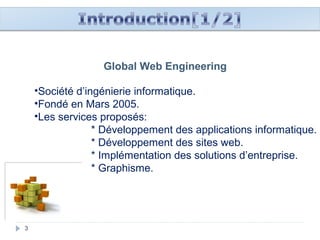 3
Global Web Engineering
•Société d’ingénierie informatique.
•Fondé en Mars 2005.
•Les services proposés:
* Développement des applications informatique.
* Développement des sites web.
* Implémentation des solutions d’entreprise.
* Graphisme.
 