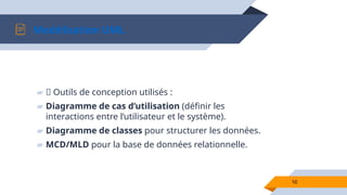 10
Modélisation UML
▰ 📌 Outils de conception utilisés :
▰ Diagramme de cas d’utilisation (définir les
interactions entre l’utilisateur et le système).
▰ Diagramme de classes pour structurer les données.
▰ MCD/MLD pour la base de données relationnelle.
 