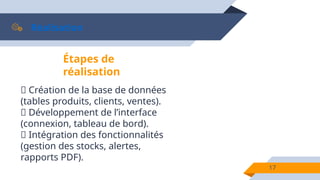 Réalisation
17
Étapes de
réalisation
📌 Création de la base de données
(tables produits, clients, ventes).
📌 Développement de l’interface
(connexion, tableau de bord).
📌 Intégration des fonctionnalités
(gestion des stocks, alertes,
rapports PDF).
 