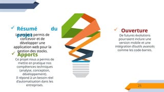 25
 Résumé du
projet
 Apports
Ce projet nous a permis de
mettre en pratique nos
compétences techniques
(analyse, conception,
développement).
Il répond à un besoin réel
d’automatisation dans les
entreprises.
Le projet a permis de
concevoir et de
développer une
application web pour la
gestion des stocks.
 Ouverture
De futures évolutions
pourraient inclure une
version mobile et une
intégration d’outils avancés
comme les code-barres.
 