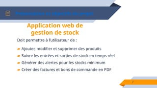 Présentation et objectifs du projet
7
Doit permettre à l’utilisateur de :
▰ Ajouter, modifier et supprimer des produits
▰ Suivre les entrées et sorties de stock en temps réel
▰ Générer des alertes pour les stocks minimum
▰ Créer des factures et bons de commande en PDF
Application web de
gestion de stock
 