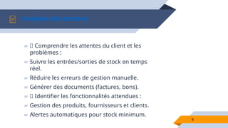 9
Analyse des besoins
▰ 📌 Comprendre les attentes du client et les
problèmes :
▰ Suivre les entrées/sorties de stock en temps
réel.
▰ Réduire les erreurs de gestion manuelle.
▰ Générer des documents (factures, bons).
▰ 📌 Identifier les fonctionnalités attendues :
▰ Gestion des produits, fournisseurs et clients.
▰ Alertes automatiques pour stock minimum.
 