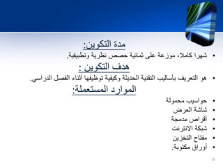 ‫التكوين‬ ‫مدة‬:
•‫وتطبيقية‬ ‫نظرية‬ ‫حصص‬ ‫ثمانية‬ ‫على‬ ‫موزعة‬ ،‫كامال‬ ‫شهرا‬.
‫التكوين‬ ‫هدف‬:
•‫الدر‬ ‫الفصل‬ ‫أثناء‬ ‫توظيفها‬ ‫وكيفية‬ ‫الحديثة‬ ‫التقنية‬ ‫بأساليب‬ ‫التعريف‬ ‫هو‬‫اسي‬.
‫المستعملة‬ ‫الموارد‬:
•‫محمولة‬ ‫حواسيب‬
•‫العرض‬ ‫شاشة‬
•‫مدمجة‬ ‫أقراص‬
•‫االنترنت‬ ‫شبكة‬
•‫التخزين‬ ‫مفتاح‬
•‫مكتوبة‬ ‫أوراق‬.
19
 