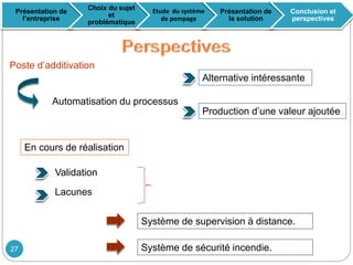 Poste d’additivation
Alternative intéressante
Production d’une valeur ajoutée
En cours de réalisation
Système de supervision à distance.
Automatisation du processus
Validation
Lacunes
Présentation de
l’entreprise
Choix du sujet
et
problématique
Etude du système
de pompage
Présentation de
la solution
Conclusion et
perspectives
Système de sécurité incendie.27
 