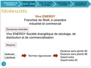 4
Vivo ENERGY
Franchise de Shell, à caractère
industriel et commercial
Vivo ENERGY Société énergétique de stockage, de
distribution et de commercialisation
Carburant
Lubrifiants
Essence sans plomb 95
Essence sans plomb 98
Gasoil extra
Gasoil extra 50
GÉNÉRALITÉS
Présentation de
l’entreprise
Choix du sujet
et
problématique
Etude du système
de pompage
Présentation de
la solution
Conclusion et
perspectives
Domaines Activités
Normes rigoureuses
Moyens
 
