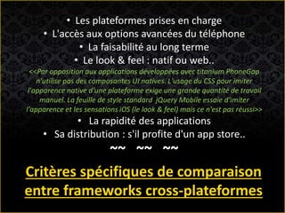 • Les plateformes prises en charge
• L'accès aux options avancées du téléphone
• La faisabilité au long terme
• Le look & feel : natif ou web..
<<Par opposition aux applications développées avec titanium PhoneGap
n'utilise pas des composantes UI natives. L'usage du CSS pour imiter
l'apparence native d'une plateforme exige une grande quantité de travail
manuel. La feuille de style standard jQuery Mobile essaie d'imiter
l'apparence et les sensations iOS (le look & feel) mais ce n'est pas réussi>>
• La rapidité des applications
• Sa distribution : s'il profite d'un app store..
~~ ~~ ~~
Critères spécifiques de comparaison
entre frameworks cross-plateformes
 