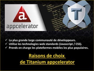  La plus grande large communauté de développeurs.
 Utilise les technologies web standards (Javascript / CSS).
 Prends en charge les plateformes mobiles les plus populaires.
Raisons de choix
de Titanium appcelerator
 