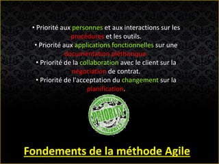 • Priorité aux personnes et aux interactions sur les
procédures et les outils.
• Priorité aux applications fonctionnelles sur une
documentation pléthorique.
• Priorité de la collaboration avec le client sur la
négociation de contrat.
• Priorité de l'acceptation du changement sur la
planification.
Fondements de la méthode Agile
 