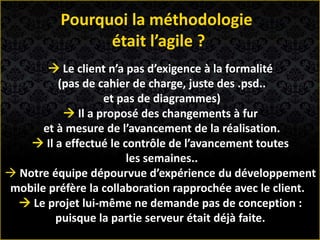  Le client n’a pas d’exigence à la formalité
(pas de cahier de charge, juste des .psd..
et pas de diagrammes)
 Il a proposé des changements à fur
et à mesure de l’avancement de la réalisation.
 Il a effectué le contrôle de l’avancement toutes
les semaines..
 Notre équipe dépourvue d’expérience du développement
mobile préfère la collaboration rapprochée avec le client.
 Le projet lui-même ne demande pas de conception :
puisque la partie serveur était déjà faite.
Pourquoi la méthodologie
était l’agile ?
 