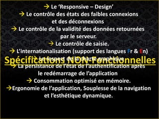 Spécifications NON-Fonctionnelles
 Le ‘Responsive – Design’
 Le contrôle des états des faibles connexions
et des déconnexions
 Le contrôle de la validité des données retournées
par le serveur.
 Le contrôle de saisie.
 L’internationalisation (support des langues Fr & En)
 Le respect de la charte graphique
 La persistance de l’état de l’authentification après
le redémarrage de l’application
 Consommation optimisé en mémoire.
Ergonomie de l’application, Souplesse de la navigation
et l’esthétique dynamique.
 
