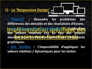 Implémentation spécifique des
besoins non-fonctionnels
1) - Le ‘Responsive Design’
o Objectif : Résoudre les problèmes des
différences des densités et des résolutions d’écrans.
o Les moyens de sa réalisation : L’utilisation
des valeurs relatives (%) au lieu des valeurs
absolues pour le dimensionnement des composants
graphiques.
o Ses limites : L’impossibilité d’appliquer les
valeurs relatives / dynamiques pour les textes.
 
