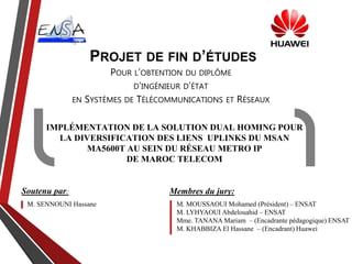 IMPLÉMENTATION DE LA SOLUTION DUAL HOMING POUR
LA DIVERSIFICATION DES LIENS UPLINKS DU MSAN
MA5600T AU SEIN DU RÉSEAU METRO IP
DE MAROC TELECOM
M. SENNOUNI Hassane M. MOUSSAOUI Mohamed (Président) – ENSAT
M. LYHYAOUI Abdelouahid – ENSAT
Mme. TANANA Mariam – (Encadrante pédagogique) ENSAT
M. KHABBIZA El Hassane – (Encadrant) Huawei
POUR L’OBTENTION DU DIPLÔME
D’INGÉNIEUR D’ÉTAT
EN SYSTÈMES DE TÉLÉCOMMUNICATIONS ET RÉSEAUX
Membres du jury:Soutenu par:
PROJET DE FIN D’ÉTUDES
 