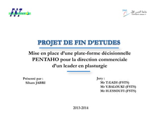 Mise en place d’une plate-forme décisionnelle
PENTAHO pour la direction commerciale
d’un leader en plasturgie
Présenté par :
Siham JABRI
Jury :
Mr T.GADI (FSTS)
Mr Y.BALOUKI (FSTS)
Mr H.ESSOUFI (FSTS)
2013-2014
 