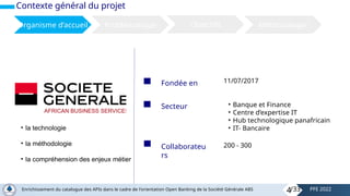 Contexte général du projet
Organisme d’accueil Problématique Objectifs Méthodologie
Fondée en 11/07/2017
Secteur • Banque et Finance
• Centre d’expertise IT
• Hub technologique panafricain
• IT- Bancaire
Collaborateu
rs
200 - 300
• la technologie
• la méthodologie
• la compréhension des enjeux métier
4
Enrichissement du catalogue des APIs dans le cadre de l'orientation Open Banking de la Société Générale ABS PFE 2022
/33
 