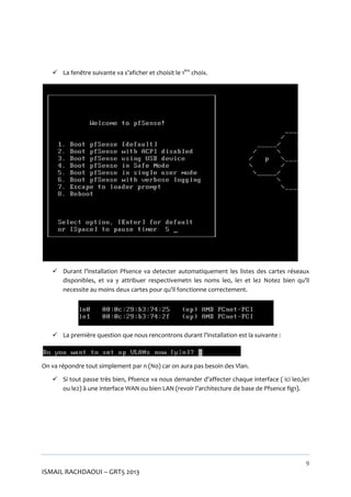  La fenêtre suivante va s’aficher et choisit le 1ère choix.

 Durant l’installation Pfsence va detecter automatiquement les listes des cartes réseaux
disponibles, et va y attribuer respectivemetn les noms le0, le1 et le2 Notez bien qu’il
necessite au moins deux cartes pour qu’il fonctionne correctement.

 La première question que nous rencontrons durant l’installation est la suivante :

On va répondre tout simplement par n (No) car on aura pas besoin des Vlan.
 Si tout passe très bien, Pfsence va nous demander d’affecter chaque interface ( ici le0,le1
ou le2) à une interface WAN ou bien LAN (revoir l’architecture de base de Pfsence fig1).

9

ISMAIL RACHDAOUI – GRT5 2013

 