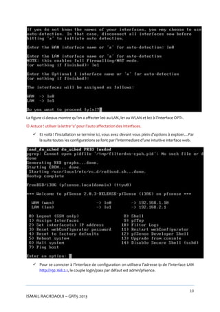La figure ci-dessus montre qu’on a affecter le0 au LAN, le1 au WLAN et le2 à l’interface OPT1.
 Astuce ! utiliser la lettre ‘a’ pour l’auto affectation des interfaces.
 Et voilà ! l’installation se termine ici, vous avez devant vous plein d’options à exploer…Par
la suite toutes les configurations se font par l’intermediare d’une intuitive interface web.

 Pour se conncter à l’interface de configuration on utilisera l’adresse ip de l’interface LAN
http://192.168.2.1, le couple login/pass par défaut est admin/pfsence.

10

ISMAIL RACHDAOUI – GRT5 2013

 