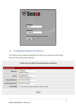 III.

Configuration Basique de Pfsence :

A ce stade là, on doit configurer basiquement notre serveur, pour faire cela on choisit Setup
Wizard du menu System, puis on tape Next.

11

ISMAIL RACHDAOUI – GRT5 2013

 