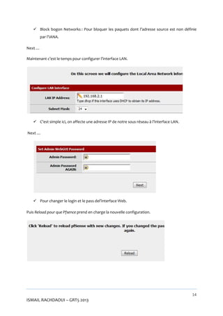  Block bogon Networks : Pour bloquer les paquets dont l’adresse source est non définie
par l’IANA.
Next …
Maintenant c’est le temps pour configurer l’interface LAN.

 C’est simple ici, on affecte une adresse IP de notre sous réseau à l’interface LAN.
Next …

 Pour changer le login et le pass del’interface Web.
Puis Reload pour que Pfsence prend en charge la nouvelle configuration.

14

ISMAIL RACHDAOUI – GRT5 2013

 